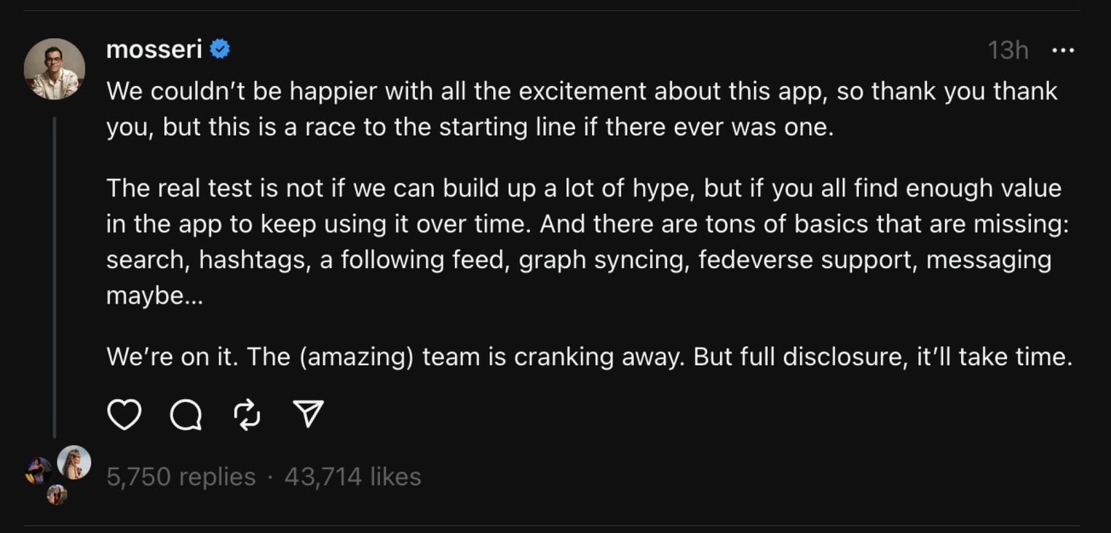 A screenshot of a Threads post by Head of Instagram Adam Mosseri: "We couldn’t be happier with all the excitement about this app, so thank you thank you, but this is a race to the starting line if there ever was one. The real test is not if we can build up a lot of hype, but if you all find enough value in the app to keep using it over time. And there are tons of basics that are missing: search, hashtags, a following feed, graph syncing, fedeverse support, messaging maybe…  We’re on it. The (amazing) team is cranking away. But full disclosure, it’ll take time."